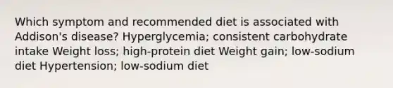 Which symptom and recommended diet is associated with Addison's disease? Hyperglycemia; consistent carbohydrate intake Weight loss; high-protein diet Weight gain; low-sodium diet Hypertension; low-sodium diet