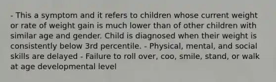 - This a symptom and it refers to children whose current weight or rate of weight gain is much lower than of other children with similar age and gender. Child is diagnosed when their weight is consistently below 3rd percentile. - Physical, mental, and social skills are delayed - Failure to roll over, coo, smile, stand, or walk at age developmental level