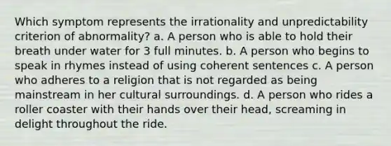 Which symptom represents the irrationality and unpredictability criterion of abnormality? a. A person who is able to hold their breath under water for 3 full minutes. b. A person who begins to speak in rhymes instead of using coherent sentences c. A person who adheres to a religion that is not regarded as being mainstream in her cultural surroundings. d. A person who rides a roller coaster with their hands over their head, screaming in delight throughout the ride.