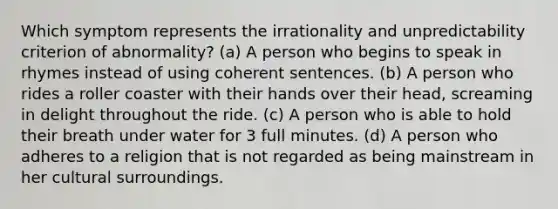 Which symptom represents the irrationality and unpredictability criterion of abnormality? (a) A person who begins to speak in rhymes instead of using coherent sentences. (b) A person who rides a roller coaster with their hands over their head, screaming in delight throughout the ride. (c) A person who is able to hold their breath under water for 3 full minutes. (d) A person who adheres to a religion that is not regarded as being mainstream in her cultural surroundings.