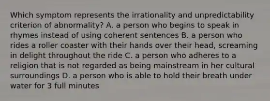 Which symptom represents the irrationality and unpredictability criterion of abnormality? A. a person who begins to speak in rhymes instead of using coherent sentences B. a person who rides a roller coaster with their hands over their head, screaming in delight throughout the ride C. a person who adheres to a religion that is not regarded as being mainstream in her cultural surroundings D. a person who is able to hold their breath under water for 3 full minutes