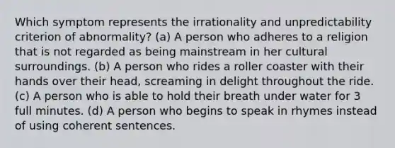 Which symptom represents the irrationality and unpredictability criterion of abnormality? (a) A person who adheres to a religion that is not regarded as being mainstream in her cultural surroundings. (b) A person who rides a roller coaster with their hands over their head, screaming in delight throughout the ride. (c) A person who is able to hold their breath under water for 3 full minutes. (d) A person who begins to speak in rhymes instead of using coherent sentences.