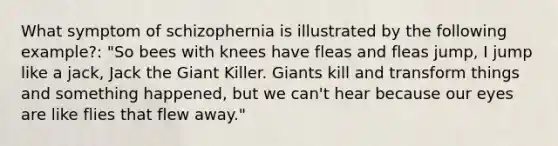 What symptom of schizophernia is illustrated by the following example?: "So bees with knees have fleas and fleas jump, I jump like a jack, Jack the Giant Killer. Giants kill and transform things and something happened, but we can't hear because our eyes are like flies that flew away."