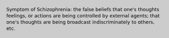 Symptom of Schizophrenia: the false beliefs that one's thoughts feelings, or actions are being controlled by external agents; that one's thoughts are being broadcast indiscriminately to others, etc.