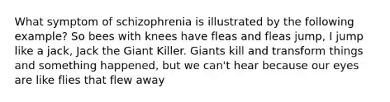 What symptom of schizophrenia is illustrated by the following example? So bees with knees have fleas and fleas jump, I jump like a jack, Jack the Giant Killer. Giants kill and transform things and something happened, but we can't hear because our eyes are like flies that flew away