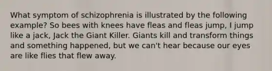 What symptom of schizophrenia is illustrated by the following example? So bees with knees have fleas and fleas jump, I jump like a jack, Jack the Giant Killer. Giants kill and transform things and something happened, but we can't hear because our eyes are like flies that flew away.