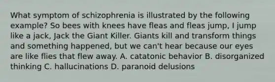 What symptom of schizophrenia is illustrated by the following example? So bees with knees have fleas and fleas jump, I jump like a jack, Jack the Giant Killer. Giants kill and transform things and something happened, but we can't hear because our eyes are like flies that flew away. A. catatonic behavior B. disorganized thinking C. hallucinations D. paranoid delusions