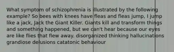 What symptom of schizophrenia is illustrated by the following example? So bees with knees have fleas and fleas jump, I jump like a jack, Jack the Giant Killer. Giants kill and transform things and something happened, but we can't hear because our eyes are like flies that flew away. disorganized thinking hallucinations grandiose delusions catatonic behaviour