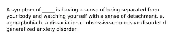 A symptom of _____ is having a sense of being separated from your body and watching yourself with a sense of detachment. a. agoraphobia b. a dissociation c. obsessive-compulsive disorder d. generalized anxiety disorder