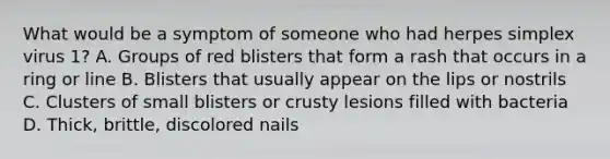 What would be a symptom of someone who had herpes simplex virus 1? A. Groups of red blisters that form a rash that occurs in a ring or line B. Blisters that usually appear on the lips or nostrils C. Clusters of small blisters or crusty lesions filled with bacteria D. Thick, brittle, discolored nails