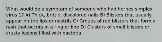 What would be a symptom of someone who had herpes simplex virus 1? A) Thick, brittle, discolored nails B) Blisters that usually appear on the lips or nostrils C) Groups of red blisters that form a rash that occurs in a ring or line D) Clusters of small blisters or crusty lesions filled with bacteria