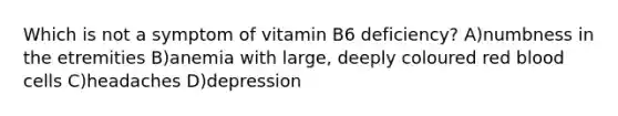 Which is not a symptom of vitamin B6 deficiency? A)numbness in the etremities B)anemia with large, deeply coloured red blood cells C)headaches D)depression