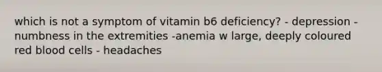 which is not a symptom of vitamin b6 deficiency? - depression -numbness in the extremities -anemia w large, deeply coloured red blood cells - headaches