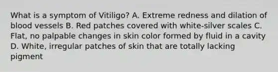 What is a symptom of Vitiligo? A. Extreme redness and dilation of blood vessels B. Red patches covered with white-silver scales C. Flat, no palpable changes in skin color formed by fluid in a cavity D. White, irregular patches of skin that are totally lacking pigment