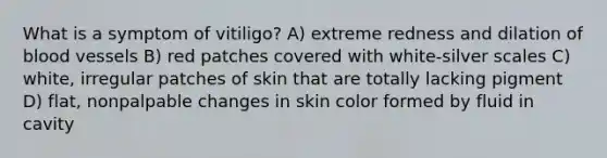 What is a symptom of vitiligo? A) extreme redness and dilation of blood vessels B) red patches covered with white-silver scales C) white, irregular patches of skin that are totally lacking pigment D) flat, nonpalpable changes in skin color formed by fluid in cavity