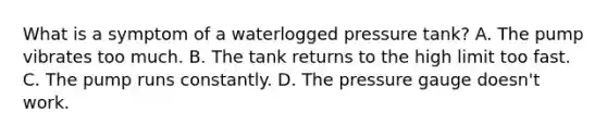 What is a symptom of a waterlogged pressure tank? A. The pump vibrates too much. B. The tank returns to the high limit too fast. C. The pump runs constantly. D. The pressure gauge doesn't work.