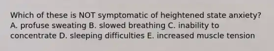 Which of these is NOT symptomatic of heightened state anxiety? A. profuse sweating B. slowed breathing C. inability to concentrate D. sleeping difficulties E. increased muscle tension