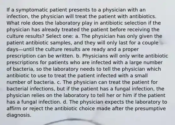 If a symptomatic patient presents to a physician with an infection, the physician will treat the patient with antibiotics. What role does the laboratory play in antibiotic selection if the physician has already treated the patient before receiving the culture results? Select one: a. The physician has only given the patient antibiotic samples, and they will only last for a couple days—until the culture results are ready and a proper prescription can be written. b. Physicians will only write antibiotic prescriptions for patients who are infected with a large number of bacteria, so the laboratory needs to tell the physician which antibiotic to use to treat the patient infected with a small number of bacteria. c. The physician can treat the patient for bacterial infections, but if the patient has a fungal infection, the physician relies on the laboratory to tell her or him if the patient has a fungal infection. d. The physician expects the laboratory to affirm or reject the antibiotic choice made after the presumptive diagnosis.