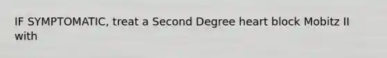 IF SYMPTOMATIC, treat a Second Degree heart block Mobitz II with