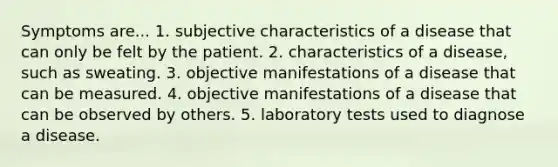 Symptoms are... 1. subjective characteristics of a disease that can only be felt by the patient. 2. characteristics of a disease, such as sweating. 3. objective manifestations of a disease that can be measured. 4. objective manifestations of a disease that can be observed by others. 5. laboratory tests used to diagnose a disease.