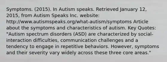 Symptoms. (2015). In Autism speaks. Retrieved January 12, 2015, from Autism Speaks Inc. website: http://www.autismspeaks.org/what-autism/symptoms Article about the symptoms and characteristics of autism. Key Quotes: "Autism spectrum disorders (ASD) are characterized by social-interaction difficulties, communication challenges and a tendency to engage in repetitive behaviors. However, symptoms and their severity vary widely across these three core areas."