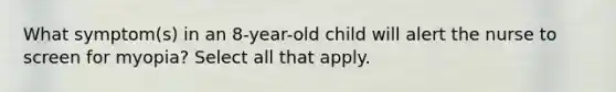 What symptom(s) in an 8-year-old child will alert the nurse to screen for myopia? Select all that apply.