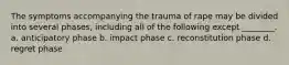 The symptoms accompanying the trauma of rape may be divided into several phases, including all of the following except ________. a. anticipatory phase b. impact phase c. reconstitution phase d. regret phase