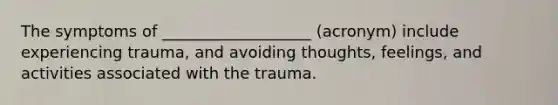 The symptoms of ___________________ (acronym) include experiencing trauma, and avoiding thoughts, feelings, and activities associated with the trauma.