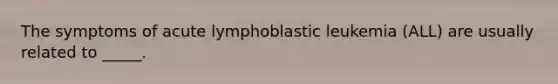 The symptoms of acute lymphoblastic leukemia (ALL) are usually related to _____.