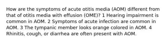 How are the symptoms of acute otitis media (AOM) different from that of otitis media with effusion (OME)? 1 Hearing impairment is common in AOM. 2 Symptoms of acute infection are common in AOM. 3 The tympanic member looks orange colored in AOM. 4 Rhinitis, cough, or diarrhea are often present with AOM.