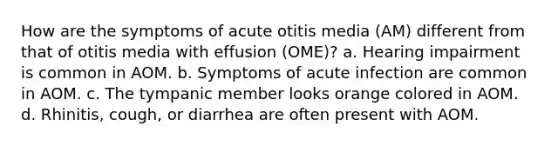 How are the symptoms of acute otitis media (AM) different from that of otitis media with effusion (OME)? a. Hearing impairment is common in AOM. b. Symptoms of acute infection are common in AOM. c. The tympanic member looks orange colored in AOM. d. Rhinitis, cough, or diarrhea are often present with AOM.