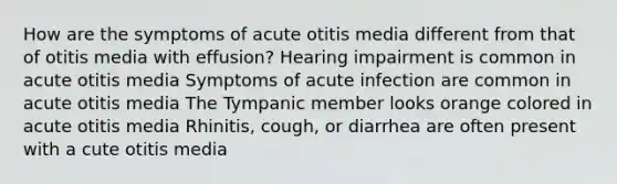 How are the symptoms of acute otitis media different from that of otitis media with effusion? Hearing impairment is common in acute otitis media Symptoms of acute infection are common in acute otitis media The Tympanic member looks orange colored in acute otitis media Rhinitis, cough, or diarrhea are often present with a cute otitis media