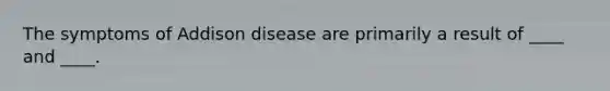 The symptoms of Addison disease are primarily a result of ____ and ____.