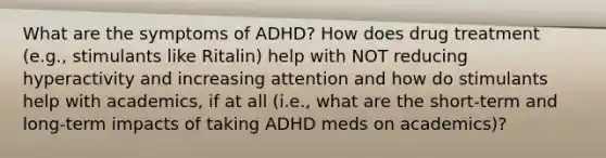 What are the symptoms of ADHD? How does drug treatment (e.g., stimulants like Ritalin) help with NOT reducing hyperactivity and increasing attention and how do stimulants help with academics, if at all (i.e., what are the short-term and long-term impacts of taking ADHD meds on academics)?