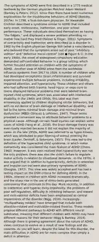 -The symptoms of ADHD were first described in a 1775 medical textbook by the German physician Melchior Adam Weikard (Barkley & Peters, 2012). Since then there have been numerous explanations for the troublesome behaviors of ADHD (Barkley, 2015e). In 1798, a Scot-tish-born physician, Sir Alexander Crichton described a syndrome similar to ADHD that included early onset, restlessness, inattention, and poor school performance. These individuals described themselves as having "the fidgets," and displayed a severe problem attending no matter how hard they tried (Palmer & Finger, 2001). Symptoms of overactivity and inattention were described as a disorder in 1902 by the English physician George Still (what a coincidence!), who believed that the symptoms arose out of poor "inhibitory volition" and "defective moral control" (see ● Figure 8.1). In the early 1900s, the onset of widespread compulsory education demanded self-controlled behavior in a group setting, which further focused attention on children with the symptoms of ADHD. -Another view of ADHD arose from the worldwide influenza epidemic from 1917 to 1926. A number of children who had developed encephalitis (brain inflammation) and survived experienced multiple behavior problems, including irritability, impaired attention, and hyperactivity. These children and others who had suffered birth trauma, head injury, or expo-sure to toxins displayed behavior problems that were labeled brain-injured child syndrome, which was associated with intellectual disability. In the 1940s and 1950s, this label was then erroneously applied to children displaying similar behaviors, but with no evi-dence of brain damage or intellectual disability, and led to the terms minimal brain damage and minimal brain dysfunction (MBD) (Strauss & Lehtinen, 1947). These terms provided a convenient way to attribute behavior problems to a physical cause. Although cer-tain head injuries can explain some cases of ADHD (Yang et al., 2016), the brain damage theory was even-tually rejected because it did not explain the majority of cases -In the late 1950s, ADHD was referred to as hyper-kinesis, which was attributed to poor filtering of stimuli entering the brain (Laufer, Denhoff, & Solomons, 1957). This view led to the definition of the hyperactive child syndrome, in which motor overactivity was considered the main feature of ADHD (Chess, 1960). However, it was soon realized that hyperactivity was not the only problem; there was also the child's failure to regulate motor activity in relation to situational demands. -In the 1970s, it was argued that in addition to hyperactivity, deficits in attention and impulse con-trol were also primary symptoms of ADHD (Douglas, 1972). This view was widely accepted and has had a lasting impact on the DSM criteria for defining ADHD. In the 1980s, interest in children with ADHD increased dramatically, and the sharp rise in the use of stimu-lants generated controversy that continues to this day -More recently, in addition to inattention and hyperac-tivity-impulsivity, the problems of poor self-regulation, difficulty in inhibiting behavior, and reward and moti-vational deficits have been emphasized as central impairments of the disorder (Nigg, 2016). Increasingly, "multipathway models" have emerged that include both attention-related and motivation-related theories. These models propose different pathways to ADHD with different neural substrates, meaning that different children with ADHD may have different reasons for their behavior (Nigg & Barkley, 2014). Although there is growing agreement about the nature of ADHD, views continue to evolve as a result of new findings and dis-coveries. As you will learn, despite the label for this disorder, the main difficulties in ADHD are far more complex than simply a deficit in attention.