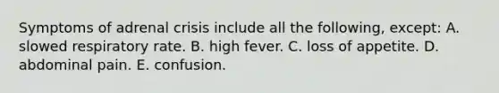 Symptoms of adrenal crisis include all the following, except: A. slowed respiratory rate. B. high fever. C. loss of appetite. D. abdominal pain. E. confusion.