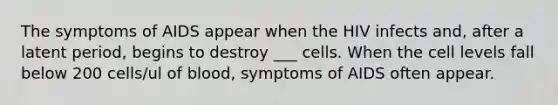 The symptoms of AIDS appear when the HIV infects and, after a latent period, begins to destroy ___ cells. When the cell levels fall below 200 cells/ul of blood, symptoms of AIDS often appear.