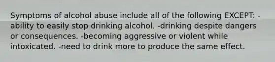 Symptoms of alcohol abuse include all of the following EXCEPT: -ability to easily stop drinking alcohol. -drinking despite dangers or consequences. -becoming aggressive or violent while intoxicated. -need to drink more to produce the same effect.