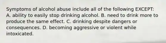 Symptoms of alcohol abuse include all of the following EXCEPT: A. ability to easily stop drinking alcohol. B. need to drink more to produce the same effect. C. drinking despite dangers or consequences. D. becoming aggressive or violent while intoxicated.