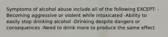 Symptoms of alcohol abuse include all of the following EXCEPT: -Becoming aggressive or violent while intoxicated -Ability to easily stop drinking alcohol -Drinking despite dangers or consequences -Need to drink more to produce the same effect