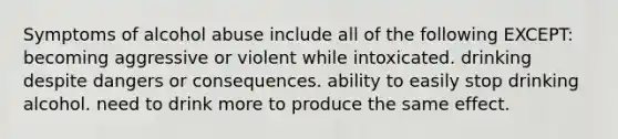 Symptoms of alcohol abuse include all of the following EXCEPT: becoming aggressive or violent while intoxicated. drinking despite dangers or consequences. ability to easily stop drinking alcohol. need to drink more to produce the same effect.