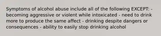 Symptoms of alcohol abuse include all of the following EXCEPT: - becoming aggressive or violent while intoxicated - need to drink more to produce the same affect - drinking despite dangers or consequences - ability to easily stop drinking alcohol