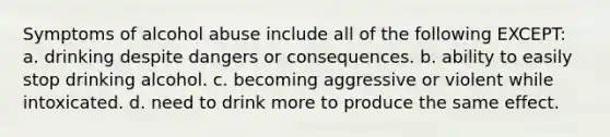 Symptoms of alcohol abuse include all of the following EXCEPT: a. drinking despite dangers or consequences. b. ability to easily stop drinking alcohol. c. becoming aggressive or violent while intoxicated. d. need to drink more to produce the same effect.