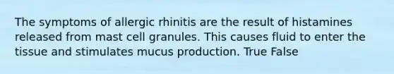 The symptoms of allergic rhinitis are the result of histamines released from mast cell granules. This causes fluid to enter the tissue and stimulates mucus production. True False