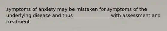 symptoms of anxiety may be mistaken for symptoms of the underlying disease and thus _______________ with assessment and treatment
