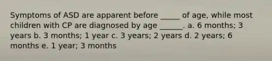 Symptoms of ASD are apparent before _____ of age, while most children with CP are diagnosed by age ______. a. 6 months; 3 years b. 3 months; 1 year c. 3 years; 2 years d. 2 years; 6 months e. 1 year; 3 months