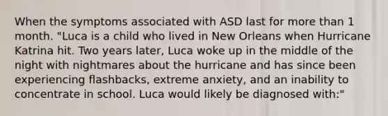 When the symptoms associated with ASD last for more than 1 month. "Luca is a child who lived in New Orleans when Hurricane Katrina hit. Two years later, Luca woke up in the middle of the night with nightmares about the hurricane and has since been experiencing flashbacks, extreme anxiety, and an inability to concentrate in school. Luca would likely be diagnosed with:"