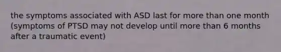 the symptoms associated with ASD last for more than one month (symptoms of PTSD may not develop until more than 6 months after a traumatic event)