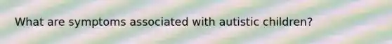 What are symptoms associated with autistic children?