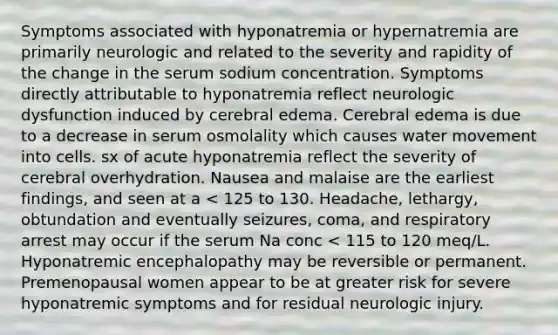 Symptoms associated with hyponatremia or hypernatremia are primarily neurologic and related to the severity and rapidity of the change in the serum sodium concentration. Symptoms directly attributable to hyponatremia reflect neurologic dysfunction induced by cerebral edema. Cerebral edema is due to a decrease in serum osmolality which causes water movement into cells. sx of acute hyponatremia reflect the severity of cerebral overhydration. Nausea and malaise are the earliest findings, and seen at a < 125 to 130. Headache, lethargy, obtundation and eventually seizures, coma, and respiratory arrest may occur if the serum Na conc < 115 to 120 meq/L. Hyponatremic encephalopathy may be reversible or permanent. Premenopausal women appear to be at greater risk for severe hyponatremic symptoms and for residual neurologic injury.